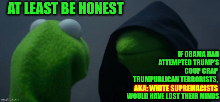 Evil Kermit | AT LEAST BE HONEST; IF OBAMA HAD
ATTEMPTED TRUMP'S
COUP CRAP 
TRUMPUBLICAN TERRORISTS, 
AKA: WHITE SUPREMACISTS, 
WOULD HAVE LOST THEIR MINDS; AKA: WHITE SUPREMACISTS | image tagged in memes,evil kermit,conservative hypocrisy,trumpublican terrorists,coup,traitors | made w/ Imgflip meme maker