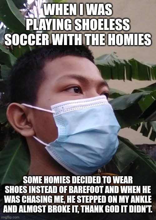 WHEN I WAS PLAYING SHOELESS SOCCER WITH THE HOMIES; SOME HOMIES DECIDED TO WEAR SHOES INSTEAD OF BAREFOOT AND WHEN HE WAS CHASING ME, HE STEPPED ON MY ANKLE AND ALMOST BROKE IT, THANK GOD IT DIDN'T. | image tagged in akifhaziq | made w/ Imgflip meme maker