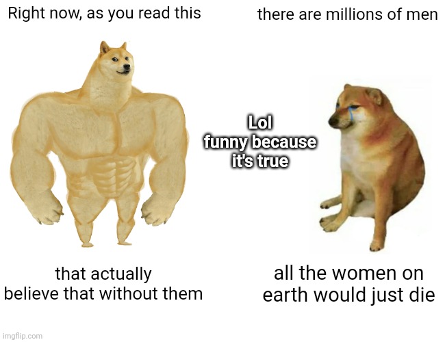 People Have Got To Start Using Their Brains More Than They Use Their Egos | Right now, as you read this; there are millions of men; Lol
funny because it's true; that actually believe that without them; all the women on earth would just die | image tagged in memes,buff doge vs cheems,unbelievable,arrogance,men vs women,ignorance | made w/ Imgflip meme maker