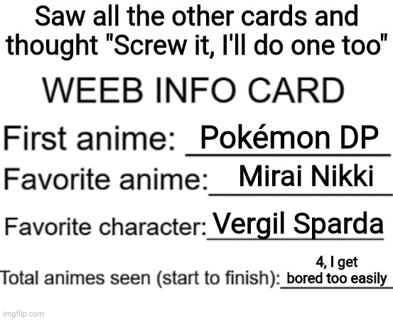Just because I don't watch ALL of an anime doesn't mean I don't watch MOST of it | Saw all the other cards and thought "Screw it, I'll do one too"; Pokémon DP; Mirai Nikki; Vergil Sparda; 4, I get bored too easily | image tagged in weeb info card,if you really want to know,what animes i've watched,feel free to ask,why are you reading the tags | made w/ Imgflip meme maker