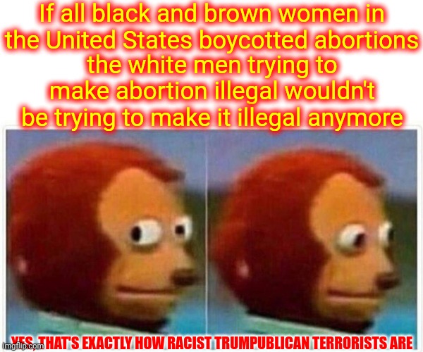 Pathetic But True | If all black and brown women in the United States boycotted abortions; the white men trying to make abortion illegal wouldn't be trying to make it illegal anymore; YES, THAT'S EXACTLY HOW RACIST TRUMPUBLICAN TERRORISTS ARE | image tagged in memes,monkey puppet,the truth hurts,you can't handle the truth,sad truth,trumpublican terrorists | made w/ Imgflip meme maker