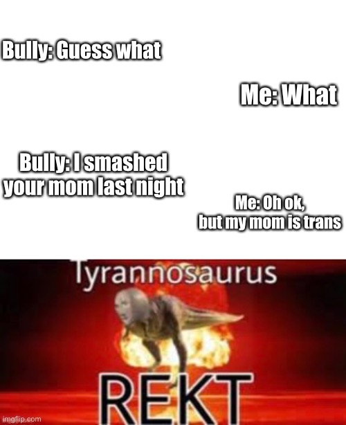 Ohhhhhhhhhh my | Bully: Guess what; Me: What; Bully: I smashed your mom last night; Me: Oh ok, but my mom is trans | image tagged in blank white template,ouf size large,no hate to lgbtq,rekt,tyrannosaurus rekt | made w/ Imgflip meme maker