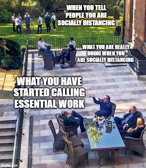 when you tell people you are socially distancing... | WHEN YOU TELL PEOPLE YOU ARE SOCIALLY DISTANCING; WHAT YOU ARE REALLY DOING WHEN YOU ARE SOCIALLY DISTANCING; WHAT YOU HAVE STARTED CALLING ESSENTIAL WORK | image tagged in tory party at downing street | made w/ Imgflip meme maker