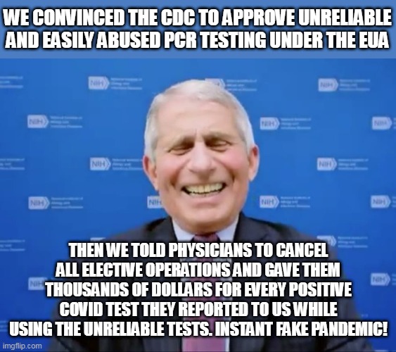This is EXACTLY how they pulled this off. They've been abusing PCR testing since day one. See comments. |  WE CONVINCED THE CDC TO APPROVE UNRELIABLE AND EASILY ABUSED PCR TESTING UNDER THE EUA; THEN WE TOLD PHYSICIANS TO CANCEL ALL ELECTIVE OPERATIONS AND GAVE THEM THOUSANDS OF DOLLARS FOR EVERY POSITIVE COVID TEST THEY REPORTED TO US WHILE USING THE UNRELIABLE TESTS. INSTANT FAKE PANDEMIC! | image tagged in memes,pandemic,plandemic,fauci,covid,covid19 | made w/ Imgflip meme maker