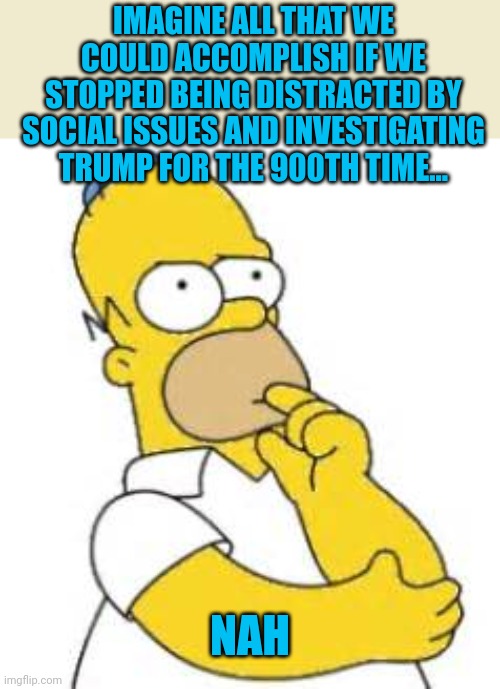 Hmmm...nah | IMAGINE ALL THAT WE COULD ACCOMPLISH IF WE STOPPED BEING DISTRACTED BY SOCIAL ISSUES AND INVESTIGATING TRUMP FOR THE 900TH TIME... NAH | image tagged in homer simpson hmmmm | made w/ Imgflip meme maker