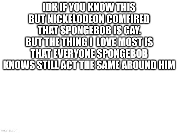 short yet sweet | IDK IF YOU KNOW THIS BUT NICKELODEON COMFIRED THAT SPONGEBOB IS GAY.
BUT THE THING I  LOVE MOST IS THAT EVERYONE SPONGEBOB KNOWS STILL ACT THE SAME AROUND HIM | image tagged in blank white template,spongebob,lgbtq,happy | made w/ Imgflip meme maker