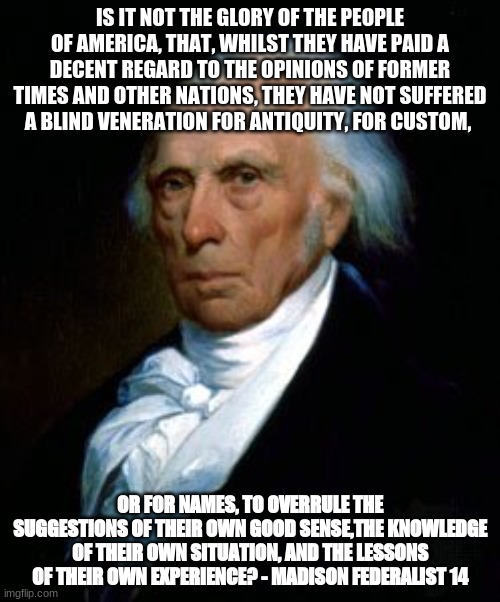 IS IT NOT THE GLORY OF THE PEOPLE OF AMERICA, THAT, WHILST THEY HAVE PAID A DECENT REGARD TO THE OPINIONS OF FORMER TIMES AND OTHER NATIONS, THEY HAVE NOT SUFFERED A BLIND VENERATION FOR ANTIQUITY, FOR CUSTOM, OR FOR NAMES, TO OVERRULE THE SUGGESTIONS OF THEIR OWN GOOD SENSE,THE KNOWLEDGE OF THEIR OWN SITUATION, AND THE LESSONS OF THEIR OWN EXPERIENCE? - MADISON FEDERALIST 14 | made w/ Imgflip meme maker