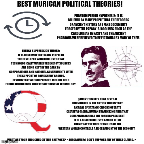 Blank Transparent Square Meme | BEST MURICAN POLITICAL THEORIES! PHANTOM PERIOD HYPOTHESIS: IT IS BELIEVED BY MANY PEOPLE THAT THE RECORDS OF ANCIENT HISTORY ARE FAKE DOCUMENTS FORGED BY THE PAPACY. BLOODLINES SUCH AS THE CAROLINGIAN DYNASTY AND THE ANCIENT PHARAOHS WERE BELIEVED TO BE FICTIONAL BY MANY OF THEM. ENERGY SUPPRESSION THEORY: IT IS OBSERVED THAT MANY PEOPLE IN THE DEVELOPED WORLD BELIEVED THAT TECHNOLOGICALLY VIABLE FREE ENERGY SOURCES ARE BEING KEPT IN THE DARK BY CORPORATIONS AND NATIONAL GOVERNMENTS WITH THE SUPPORT OF SOME SHADY GROUPS. DEVICES THAT ARE SUPPRESSED INCLUDE COLD FUSION GENERATORS AND EXTRATERRESTIAL TECHNOLOGY. QANON: IT IS SEEN THAT SEVERAL INDIVIDUALS IN THE NATION THINKS THAT A CABAL OF SATANIC CROOKS OPERATE CLEARLY A GLOBAL HUMAN TRAFFICKING RING THAT CONSPIRED AGAINST THE FORMER PRESIDENT. IT IS A SHARED BELIEVED AMONG ALL OF THEM THAT THE NOBLE FAMILIES OF THE WESTERN WORLD CONTROLS A HUGE AMOUNT OF THE ECONOMY. WHAT ARE YOUR THOUGHTS ON THIS SHITPOST?  < DISCLAIMER: I DON'T SUPPORT ANY OF THESE CLAIMS. > | image tagged in memes,scary,theory | made w/ Imgflip meme maker