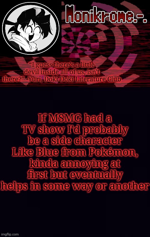 ye | If MSMG had a TV show I'd probably be a side character
Like Blue from Pokémon, kinda annoying at first but eventually helps in some way or another | image tagged in monikrome template | made w/ Imgflip meme maker