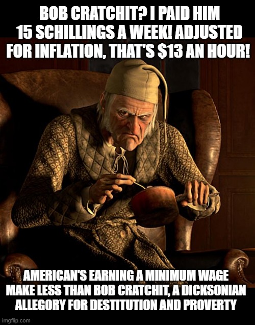 Scumbag Scrooge | BOB CRATCHIT? I PAID HIM 15 SCHILLINGS A WEEK! ADJUSTED FOR INFLATION, THAT'S $13 AN HOUR! AMERICAN'S EARNING A MINIMUM WAGE MAKE LESS THAN BOB CRATCHIT, A DICKSONIAN ALLEGORY FOR DESTITUTION AND PROVERTY | image tagged in scumbag scrooge | made w/ Imgflip meme maker