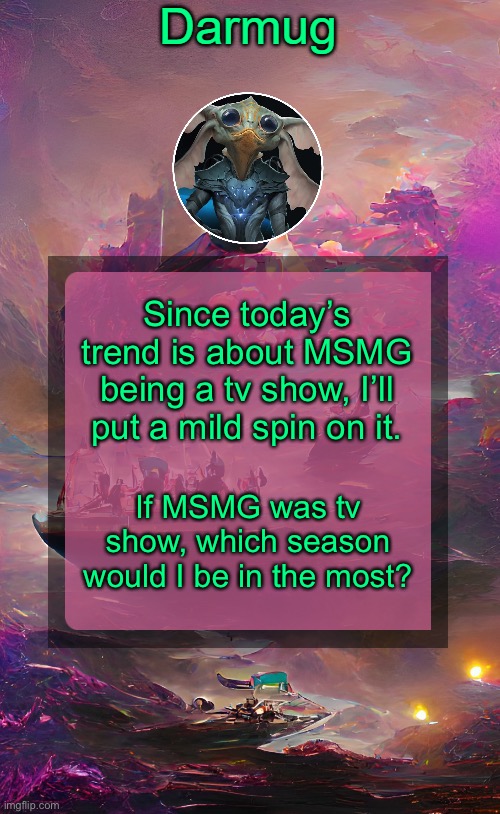 Darmug's announcement template | Since today’s trend is about MSMG being a tv show, I’ll put a mild spin on it. If MSMG was tv show, which season would I be in the most? | image tagged in darmug's announcement template | made w/ Imgflip meme maker