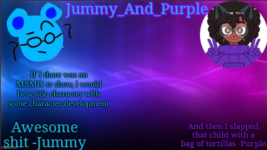 Jummy and Purple temp bcuz bord | If i there was an MSMG tv show, i would be a side character with some character development | image tagged in jummy and purple temp bcuz bord | made w/ Imgflip meme maker