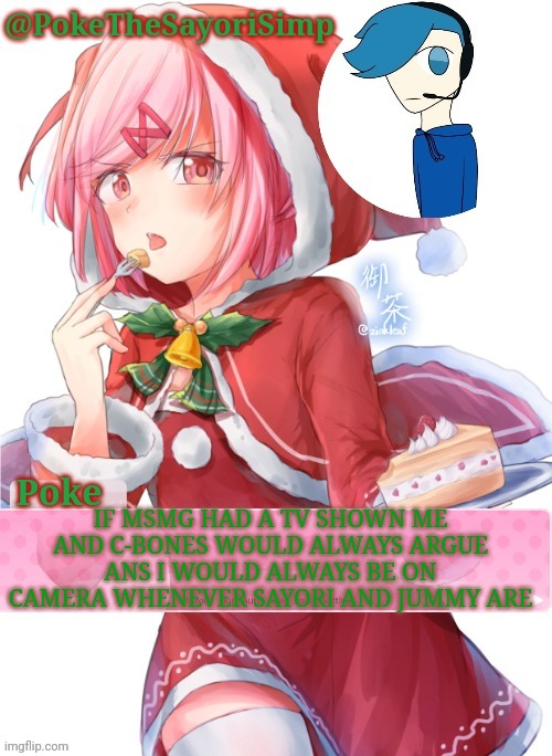 I would also appear in a newer season. Say there was 12 seasons for this year (1 for every month) i would appear in season 10 | IF MSMG HAD A TV SHOWN ME AND C-BONES WOULD ALWAYS ARGUE ANS I WOULD ALWAYS BE ON CAMERA WHENEVER SAYORI AND JUMMY ARE | image tagged in poke's natsuki christmas template | made w/ Imgflip meme maker