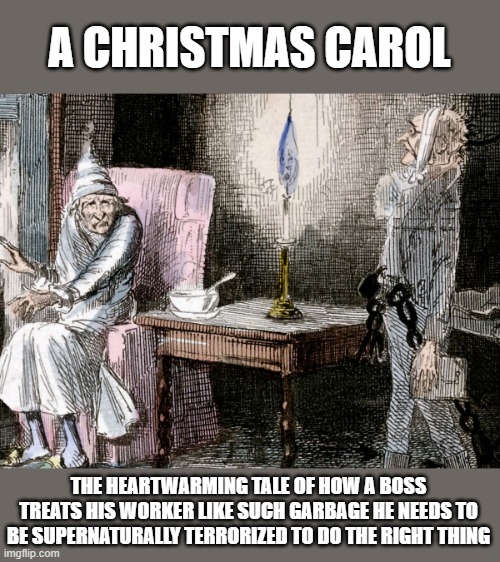 A Christmas Carol | A CHRISTMAS CAROL; THE HEARTWARMING TALE OF HOW A BOSS TREATS HIS WORKER LIKE SUCH GARBAGE HE NEEDS TO BE SUPERNATURALLY TERRORIZED TO DO THE RIGHT THING | image tagged in scrooge | made w/ Imgflip meme maker