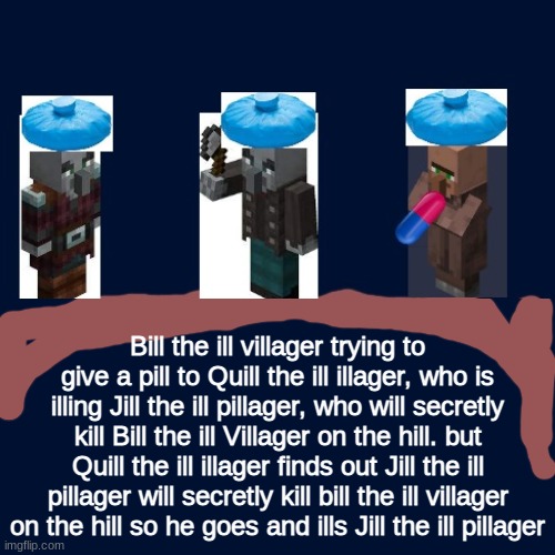 Bill the ill villager trying to give a pill to Quill the ill illager, who is illing Jill the ill pillager, who will secretly kill Bill the ill Villager on the hill. but Quill the ill illager finds out Jill the ill pillager will secretly kill bill the ill villager on the hill so he goes and ills Jill the ill pillager | image tagged in too funny,minecraft | made w/ Imgflip meme maker