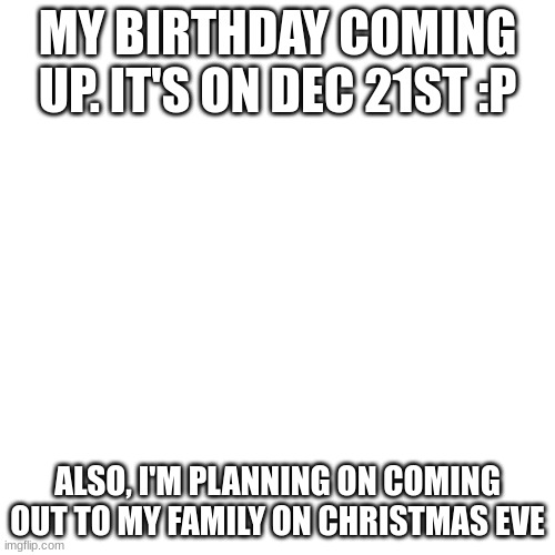 idk if i am tbh | MY BIRTHDAY COMING UP. IT'S ON DEC 21ST :P; ALSO, I'M PLANNING ON COMING OUT TO MY FAMILY ON CHRISTMAS EVE | image tagged in memes,blank transparent square | made w/ Imgflip meme maker