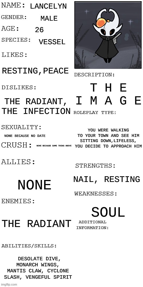 I made this 3 times now wth is wrong with me (No extremely op ocs (*Kills* *Rewinds time and dodges*) and hollow knight ocs reco | LANCELYN; MALE; 26; VESSEL; RESTING,PEACE; T H E I M A G E; THE RADIANT, THE INFECTION; YOU WERE WALKING TO YOUR TOWN AND SEE HIM SITTING DOWN,LIFELESS, YOU DECIDE TO APPROACH HIM; NONE BECAUSE NO DATE; NONE BECAUSE SAME THING ABOVE; NAIL, RESTING; NONE; SOUL; THE RADIANT; DESOLATE DIVE, MONARCH WINGS, MANTIS CLAW, CYCLONE SLASH, VENGEFUL SPIRIT | image tagged in updated roleplay oc showcase | made w/ Imgflip meme maker