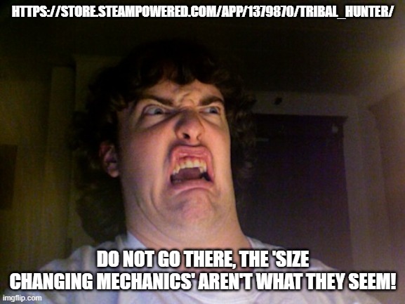 https://store.steampowered.com/app/1379870/Tribal_Hunter/ | HTTPS://STORE.STEAMPOWERED.COM/APP/1379870/TRIBAL_HUNTER/; DO NOT GO THERE, THE 'SIZE CHANGING MECHANICS' AREN'T WHAT THEY SEEM! | image tagged in randomized shitposts | made w/ Imgflip meme maker