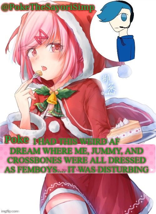 Poke's natsuki christmas template | I HAD THIS WEIRD AF DREAM WHERE ME, JUMMY, AND CROSSBONES WERE ALL DRESSED AS FEMBOYS.... IT WAS DISTURBING | image tagged in poke's natsuki christmas template | made w/ Imgflip meme maker