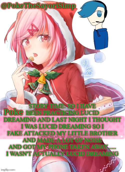 Poke's natsuki christmas template | STORY TIME: SO I HAVE BEEN PRACTICING LUCID DREAMING AND LAST NIGHT I THOUGHT I WAS LUCID DREAMING SO I FAKE ATTACKED MY LITTLE BROTHER AND MADE A LOT OF NOISE AND GOT MY PHONE TAKEN AWAY...... I WASN'T ACTUALLY LUCID DREAMING | image tagged in poke's natsuki christmas template | made w/ Imgflip meme maker