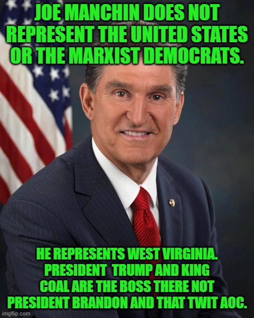 yep | JOE MANCHIN DOES NOT REPRESENT THE UNITED STATES OR THE MARXIST DEMOCRATS. HE REPRESENTS WEST VIRGINIA. PRESIDENT  TRUMP AND KING COAL ARE THE BOSS THERE NOT PRESIDENT BRANDON AND THAT TWIT AOC. | image tagged in sen joe manchin | made w/ Imgflip meme maker