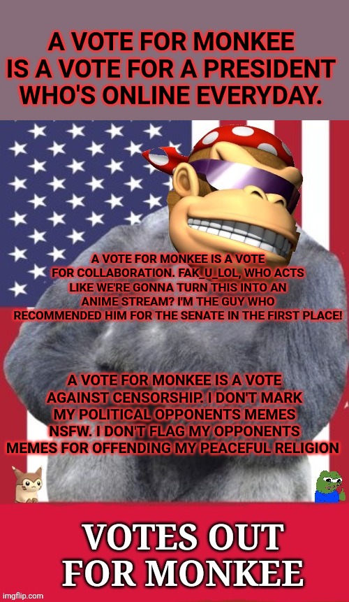 Votes out for Monkee! | A VOTE FOR MONKEE IS A VOTE FOR A PRESIDENT WHO'S ONLINE EVERYDAY. A VOTE FOR MONKEE IS A VOTE FOR COLLABORATION. FAK_U_LOL, WHO ACTS LIKE WE'RE GONNA TURN THIS INTO AN ANIME STREAM? I'M THE GUY WHO RECOMMENDED HIM FOR THE SENATE IN THE FIRST PLACE! A VOTE FOR MONKEE IS A VOTE AGAINST CENSORSHIP. I DON'T MARK MY POLITICAL OPPONENTS MEMES NSFW. I DON'T FLAG MY OPPONENTS MEMES FOR OFFENDING MY PEACEFUL RELIGION | image tagged in votes,out for monkee,common sense,party | made w/ Imgflip meme maker