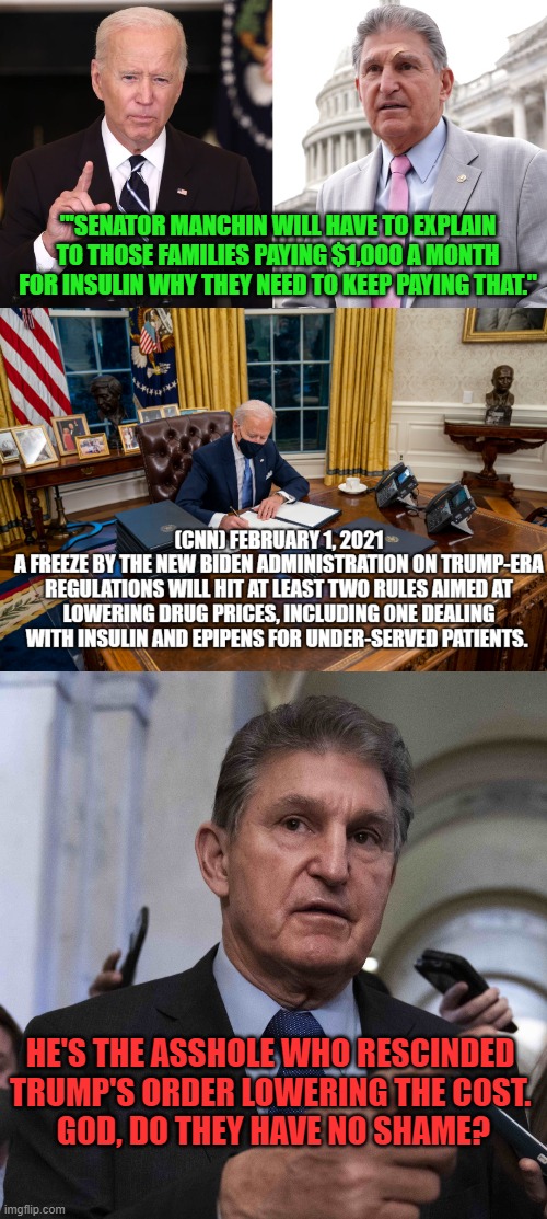 Manchin - "Do They Have No Shame?" |  "'SENATOR MANCHIN WILL HAVE TO EXPLAIN TO THOSE FAMILIES PAYING $1,000 A MONTH FOR INSULIN WHY THEY NEED TO KEEP PAYING THAT."; HE'S THE ASSHOLE WHO RESCINDED 
TRUMP'S ORDER LOWERING THE COST. 
GOD, DO THEY HAVE NO SHAME? | image tagged in biden,manchin,why you always lying | made w/ Imgflip meme maker