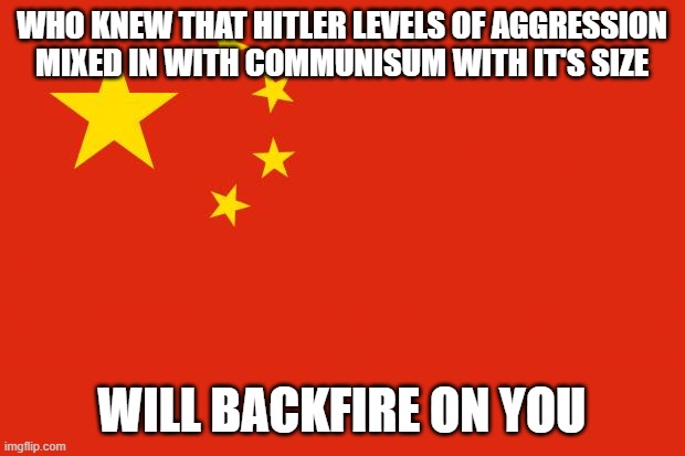 Xi should've waited to be so aggressive or just shut up about what he does, because too late now | WHO KNEW THAT HITLER LEVELS OF AGGRESSION MIXED IN WITH COMMUNISUM WITH IT'S SIZE; WILL BACKFIRE ON YOU | image tagged in china flag | made w/ Imgflip meme maker