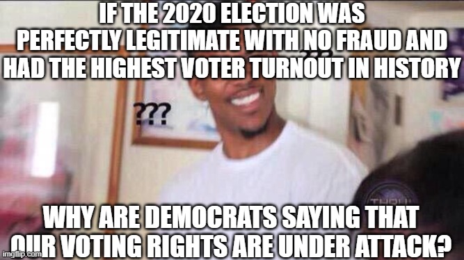 Black guy confused | IF THE 2020 ELECTION WAS PERFECTLY LEGITIMATE WITH NO FRAUD AND HAD THE HIGHEST VOTER TURNOUT IN HISTORY; WHY ARE DEMOCRATS SAYING THAT OUR VOTING RIGHTS ARE UNDER ATTACK? | image tagged in black guy confused | made w/ Imgflip meme maker