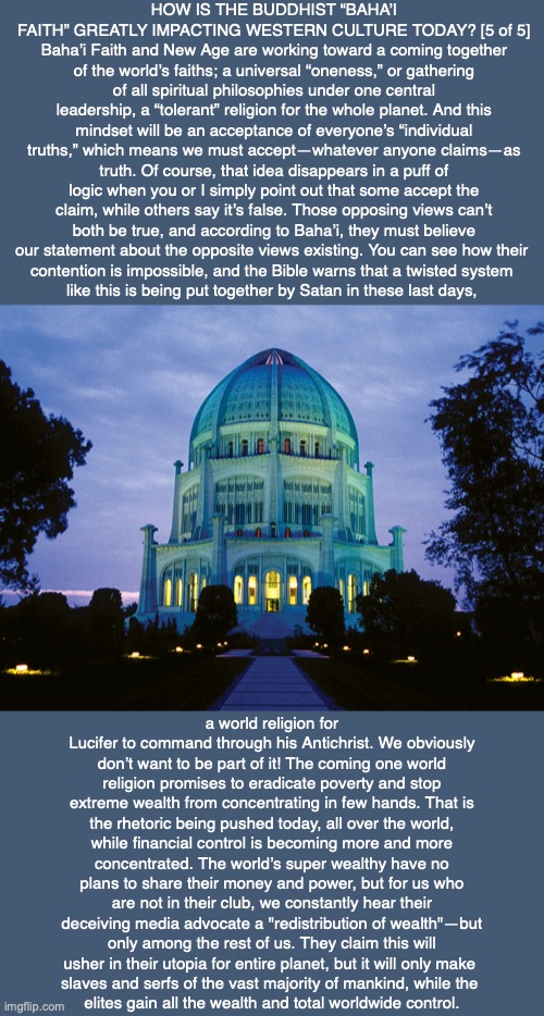 HOW IS THE BUDDHIST “BAHA’I FAITH” GREATLY IMPACTING WESTERN CULTURE TODAY? [5 of 5] Baha’i Faith and New Age are working toward a coming together of the world’s faiths; a universal “oneness,” or gathering of all spiritual philosophies under one central leadership, a “tolerant” religion for the whole planet. And this mindset will be an acceptance of everyone’s “individual truths,” which means we must accept—whatever anyone claims—as truth. Of course, that idea disappears in a puff of logic when you or I simply point out that some accept the claim, while others say it’s false. Those opposing views can’t both be true, and according to Baha’i, they must believe our statement about the opposite views existing. You can see how their 
contention is impossible, and the Bible warns that a twisted system 
like this is being put together by Satan in these last days, a world religion for Lucifer to command through his Antichrist. We obviously don’t want to be part of it! The coming one world religion promises to eradicate poverty and stop extreme wealth from concentrating in few hands. That is the rhetoric being pushed today, all over the world, while financial control is becoming more and more concentrated. The world’s super wealthy have no plans to share their money and power, but for us who are not in their club, we constantly hear their deceiving media advocate a "redistribution of wealth"—but only among the rest of us. They claim this will usher in their utopia for entire planet, but it will only make 
slaves and serfs of the vast majority of mankind, while the 
elites gain all the wealth and total worldwide control. | image tagged in buddhism,hindu,bahai,bible,satan,religion | made w/ Imgflip meme maker