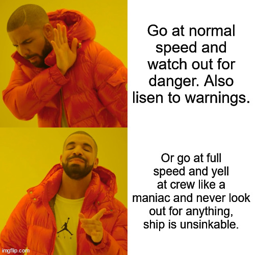 Titanic Meme | Go at normal speed and watch out for danger. Also lisen to warnings. Or go at full speed and yell at crew like a maniac and never look out for anything, ship is unsinkable. | image tagged in memes,titanic | made w/ Imgflip meme maker
