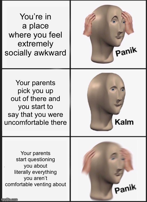 Panik Kalm Panik | You’re in a place where you feel extremely socially awkward; Your parents pick you up out of there and you start to say that you were uncomfortable there; Your parents start questioning you about literally everything you aren’t comfortable venting about | image tagged in memes,panik kalm panik | made w/ Imgflip meme maker