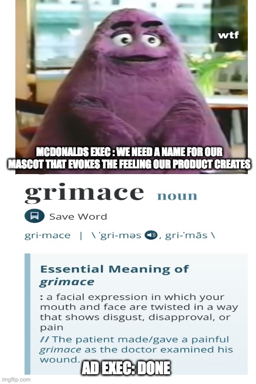 grimace? really? | MCDONALDS EXEC : WE NEED A NAME FOR OUR MASCOT THAT EVOKES THE FEELING OUR PRODUCT CREATES; AD EXEC: DONE | image tagged in blank white template | made w/ Imgflip meme maker
