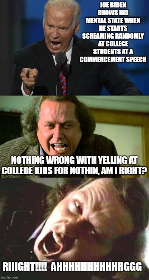 - 10 points to Joes mental state | JOE BIDEN SHOWS HIS MENTAL STATE WHEN HE STARTS SCREAMING RANDOMLY AT COLLEGE STUDENTS AT A COMMENCEMENT SPEECH; NOTHING WRONG WITH YELLING AT COLLEGE KIDS FOR NOTHIN, AM I RIGHT? RIIIGHT!!!!  AHHHHHHHHHHRGGG | image tagged in funny memes,funny meme,politics lol,political meme,confused screaming,lol | made w/ Imgflip meme maker