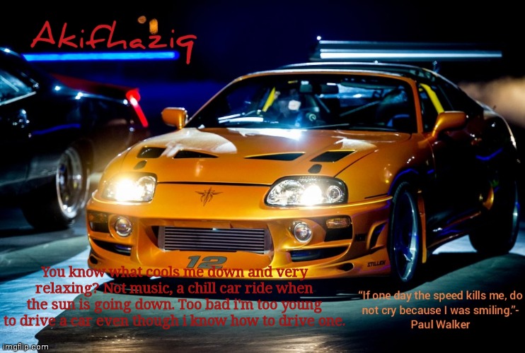 Akifhaziq Paul Walker's Supra MK4 | You know what cools me down and very relaxing? Not music, a chill car ride when the sun is going down. Too bad i'm too young to drive a car even though i know how to drive one. | image tagged in akifhaziq paul walker's supra mk4 | made w/ Imgflip meme maker