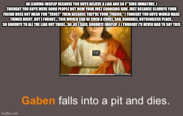 rip gay-ben | IM LEAVING IMGFLIP BECAUSE YOU GUYS BELIEVE A LIAR AND SO F**KING IMMATURE. I THOUGHT YOU GUYS WERE GOOD PEOPLE BUT NOW YOUR JUST CHOOSING SIDE. JUST BECAUSE CLOUDYS YOUR FRIEND DOES NOT MEAN YOU "TRUST" THEM BECAUSE THEY'RE YOUR "FRIEND." I THOUGHT YOU GUYS WOULD MAKE THINGS RIGHT. BUT I FORGOT... THIS WORLD CAN BE SUCH A CRUEL, SAD, HORRIBLE, NOTHINGLESS PLACE.. SO GOODBYE TO ALL THE LIAR OUT THERE.. SO..AS I SAID, GOODBYE IMGFLIP :( I THOUGHT I'D NEVER HAD TO SAY THIS | image tagged in rip gay-ben | made w/ Imgflip meme maker