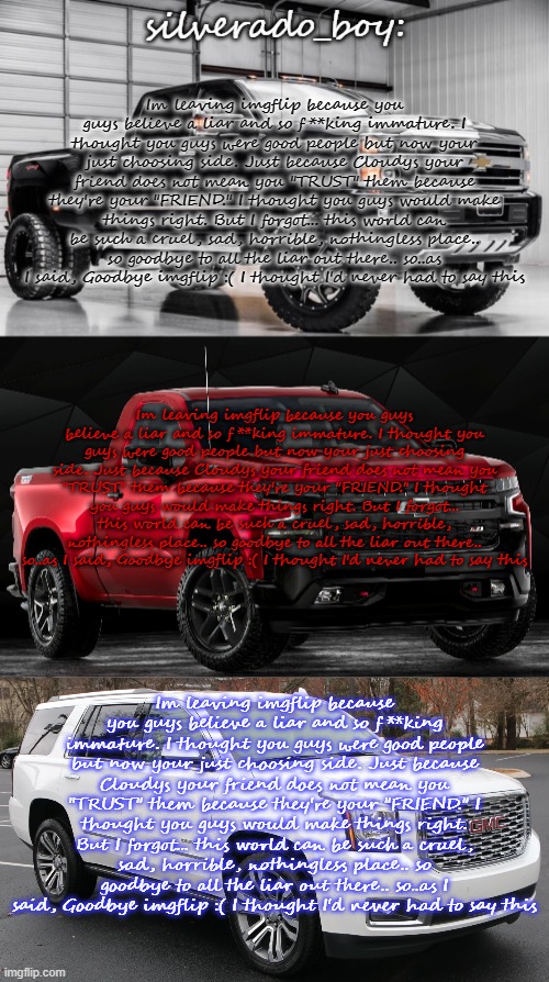 i'll come up with new temp idea, if not i'll "remaster" this one | Im leaving imgflip because you guys believe a liar and so f**king immature. I thought you guys were good people but now your just choosing side. Just because Cloudys your friend does not mean you "TRUST" them because they're your "FRIEND." I thought you guys would make things right. But I forgot... this world can be such a cruel, sad, horrible, nothingless place.. so goodbye to all the liar out there.. so..as I said, Goodbye imgflip :( I thought I'd never had to say this; Im leaving imgflip because you guys believe a liar and so f**king immature. I thought you guys were good people but now your just choosing side. Just because Cloudys your friend does not mean you "TRUST" them because they're your "FRIEND." I thought you guys would make things right. But I forgot... this world can be such a cruel, sad, horrible, nothingless place.. so goodbye to all the liar out there.. so..as I said, Goodbye imgflip :( I thought I'd never had to say this; Im leaving imgflip because you guys believe a liar and so f**king immature. I thought you guys were good people but now your just choosing side. Just because Cloudys your friend does not mean you "TRUST" them because they're your "FRIEND." I thought you guys would make things right. But I forgot... this world can be such a cruel, sad, horrible, nothingless place.. so goodbye to all the liar out there.. so..as I said, Goodbye imgflip :( I thought I'd never had to say this | image tagged in another temp by silverado_boy cry about it | made w/ Imgflip meme maker