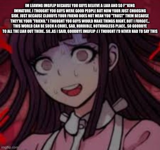 Im leaving imgflip because you guys believe a liar and so f**king immature. I thought you guys were good people but now your jus | IM LEAVING IMGFLIP BECAUSE YOU GUYS BELIEVE A LIAR AND SO F**KING IMMATURE. I THOUGHT YOU GUYS WERE GOOD PEOPLE BUT NOW YOUR JUST CHOOSING SIDE. JUST BECAUSE CLOUDYS YOUR FRIEND DOES NOT MEAN YOU "TRUST" THEM BECAUSE THEY'RE YOUR "FRIEND." I THOUGHT YOU GUYS WOULD MAKE THINGS RIGHT. BUT I FORGOT... THIS WORLD CAN BE SUCH A CRUEL, SAD, HORRIBLE, NOTHINGLESS PLACE.. SO GOODBYE TO ALL THE LIAR OUT THERE.. SO..AS I SAID, GOODBYE IMGFLIP :( I THOUGHT I'D NEVER HAD TO SAY THIS | image tagged in mikan you what mate | made w/ Imgflip meme maker