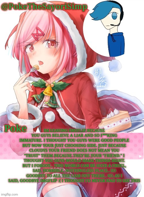 Poke's natsuki christmas template | IM LEAVING IMGFLIP BECAUSE YOU GUYS BELIEVE A LIAR AND SO F**KING IMMATURE. I THOUGHT YOU GUYS WERE GOOD PEOPLE BUT NOW YOUR JUST CHOOSING SIDE. JUST BECAUSE CLOUDYS YOUR FRIEND DOES NOT MEAN YOU "TRUST" THEM BECAUSE THEY'RE YOUR "FRIEND." I THOUGHT YOU GUYS WOULD MAKE THINGS RIGHT. BUT I FORGOT... THIS WORLD CAN BE SUCH A CRUEL, SAD, HORRIBLE, NOTHINGLESS PLACE.. SO GOODBYE TO ALL THE LIAR OUT THERE.. SO..AS I SAID, GOODBYE IMGFLIP :( I THOUGHT I'D NEVER HAD TO SAY THIS | image tagged in poke's natsuki christmas template | made w/ Imgflip meme maker