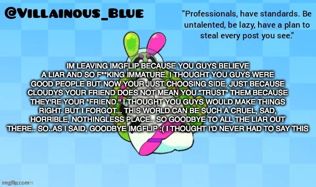 IM LEAVING IMGFLIP BECAUSE YOU GUYS BELIEVE A LIAR AND SO F**KING IMMATURE. I THOUGHT YOU GUYS WERE GOOD PEOPLE BUT NOW YOUR JUST CHOOSING SIDE. JUST BECAUSE CLOUDYS YOUR FRIEND DOES NOT MEAN YOU "TRUST" THEM BECAUSE THEY'RE YOUR "FRIEND." I THOUGHT YOU GUYS WOULD MAKE THINGS RIGHT. BUT I FORGOT... THIS WORLD CAN BE SUCH A CRUEL, SAD, HORRIBLE, NOTHINGLESS PLACE.. SO GOODBYE TO ALL THE LIAR OUT THERE.. SO..AS I SAID, GOODBYE IMGFLIP :( I THOUGHT I'D NEVER HAD TO SAY THIS | image tagged in vb | made w/ Imgflip meme maker