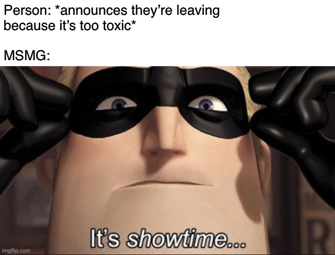 IM LEAVING IMGFLIP BECAUSE YOU GUYS BELIEVE A LIAR AND SO F**KING IMMATURE. I THOUGHT YOU GUYS WERE GOOD PEOPLE BUT NOW YOUR JUS | Person: *announces they’re leaving
because it’s too toxic*
 
MSMG: | image tagged in show time | made w/ Imgflip meme maker