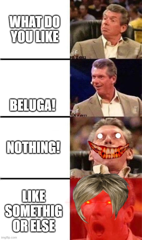 Nothing! | WHAT DO YOU LIKE; BELUGA! NOTHING! LIKE SOMETHIG OR ELSE | image tagged in vince mcmahon reaction w/glowing eyes | made w/ Imgflip meme maker