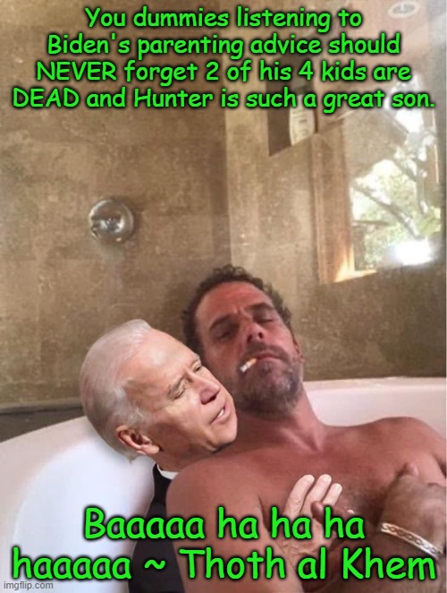 CrackHead Hunter and Pedo daddy | You dummies listening to Biden's parenting advice should NEVER forget 2 of his 4 kids are DEAD and Hunter is such a great son. Baaaaa ha ha ha haaaaa ~ Thoth al Khem | image tagged in crack,hunter,pervert,biden,traitors | made w/ Imgflip meme maker