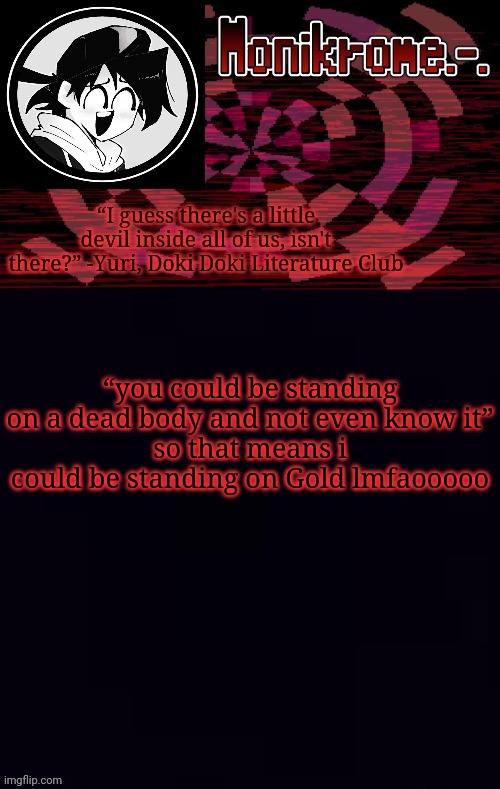 Or Sayori | “you could be standing on a dead body and not even know it”
so that means i could be standing on Gold lmfaooooo | image tagged in monikrome template | made w/ Imgflip meme maker