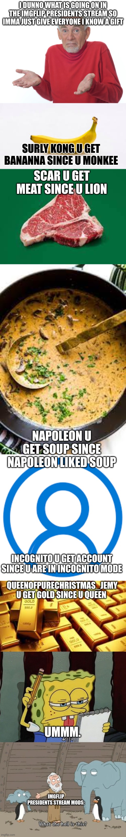 before u ask in comments: ur welcome | I DUNNO WHAT IS GOING ON IN THE IMGFLIP PRESIDENTS STREAM SO IMMA JUST GIVE EVERYONE I KNOW A GIFT; SURLY KONG U GET BANANNA SINCE U MONKEE; SCAR U GET MEAT SINCE U LION; NAPOLEON U GET SOUP SINCE NAPOLEON LIKED SOUP; INCOGNITO U GET ACCOUNT SINCE U ARE IN INCOGNITO MODE; QUEENOFPURECHRISTMAS_JEMY U GET GOLD SINCE U QUEEN; UMMM. IMGFLIP PRESIDENTS STREAM MODS: | image tagged in guess i'll die,spongebob thinking,what the hell is this,incognito,napoleon | made w/ Imgflip meme maker