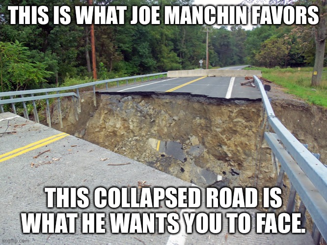 Joe Manchin says enjoy no roads. | THIS IS WHAT JOE MANCHIN FAVORS; THIS COLLAPSED ROAD IS WHAT HE WANTS YOU TO FACE. | image tagged in joe manchin,west virginia,collapse,roads | made w/ Imgflip meme maker