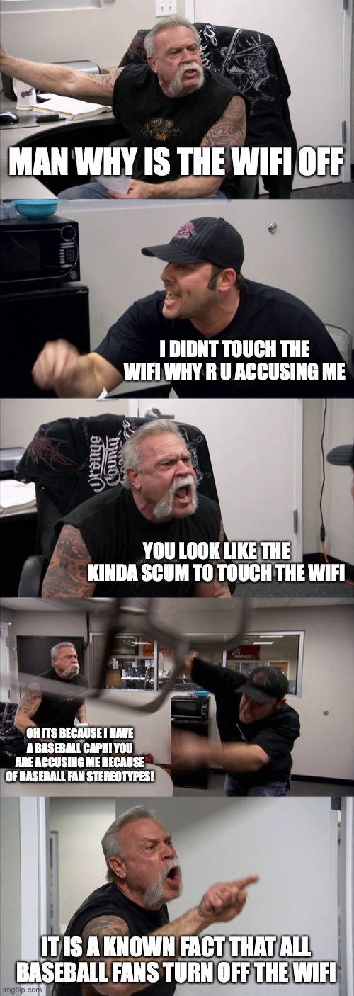 baseball fans | MAN WHY IS THE WIFI OFF; I DIDNT TOUCH THE WIFI WHY R U ACCUSING ME; YOU LOOK LIKE THE KINDA SCUM TO TOUCH THE WIFI; OH ITS BECAUSE I HAVE A BASEBALL CAP!!! YOU ARE ACCUSING ME BECAUSE OF BASEBALL FAN STEREOTYPES! IT IS A KNOWN FACT THAT ALL BASEBALL FANS TURN OFF THE WIFI | image tagged in memes,american chopper argument | made w/ Imgflip meme maker