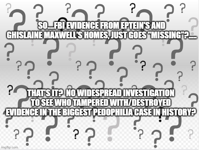 Epstein | SO....FBI EVIDENCE FROM EPTEIN'S AND GHISLAINE MAXWELL'S HOMES, JUST GOES "MISSING"?..... THAT'S IT?  NO WIDESPREAD INVESTIGATION TO SEE WHO TAMPERED WITH/DESTROYED EVIDENCE IN THE BIGGEST PEDOPHILIA CASE IN HISTORY? | image tagged in justice | made w/ Imgflip meme maker