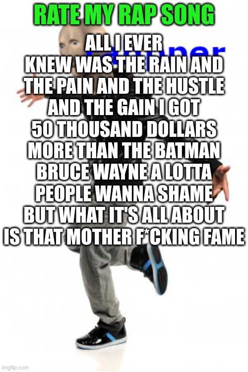 rate my rap song | RATE MY RAP SONG; ALL I EVER KNEW WAS THE RAIN AND THE PAIN AND THE HUSTLE AND THE GAIN I GOT 50 THOUSAND DOLLARS MORE THAN THE BATMAN BRUCE WAYNE A LOTTA PEOPLE WANNA SHAME BUT WHAT IT'S ALL ABOUT IS THAT MOTHER F*CKING FAME | image tagged in meme man rahpper | made w/ Imgflip meme maker