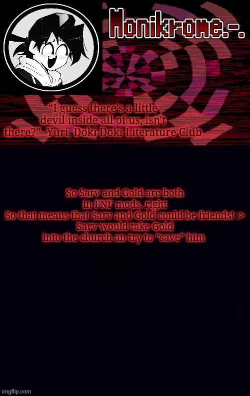 Monikrome template | So Sarv and Gold are both in FNF mods, right
So that means that Sarv and Gold could be friends! :>
Sarv would take Gold into the church an try to “save” him | image tagged in monikrome template | made w/ Imgflip meme maker